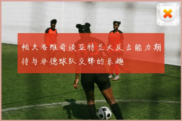 帕夫洛维奇谈亚特兰大反击能力期待与非德球队交锋的乐趣
