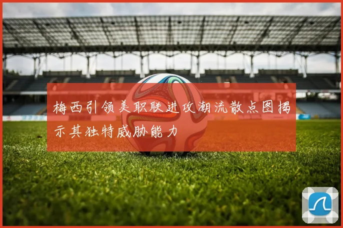 梅西引领美职联进攻潮流散点图揭示其独特威胁能力