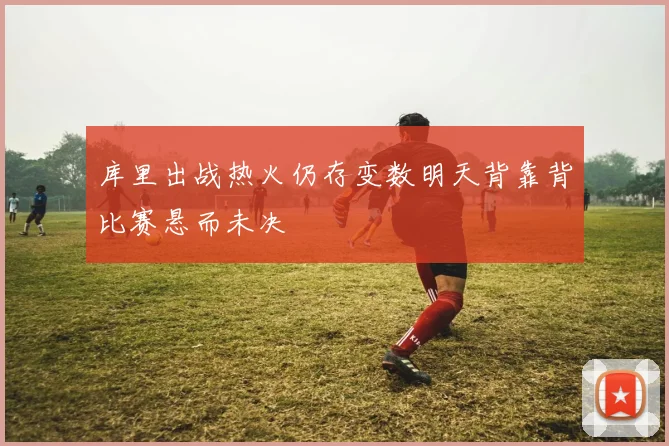 库里出战热火仍存变数明天背靠背比赛悬而未决