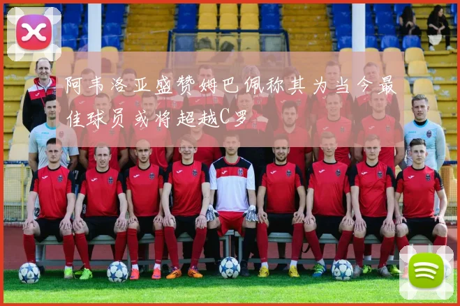 阿韦洛亚盛赞姆巴佩称其为当今最佳球员或将超越C罗