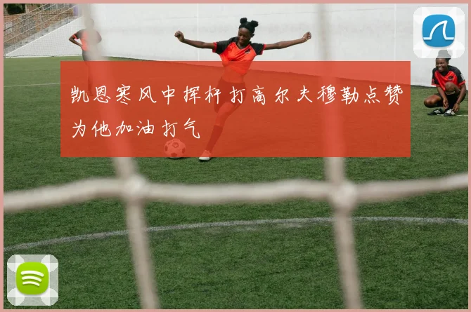 凯恩寒风中挥杆打高尔夫穆勒点赞为他加油打气