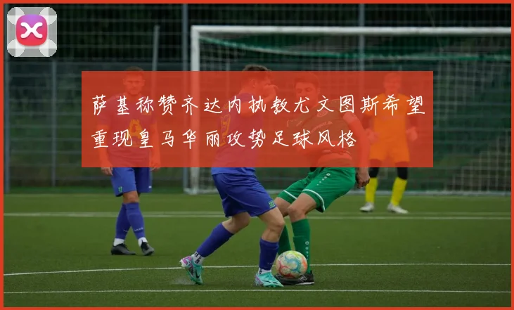 萨基称赞齐达内执教尤文图斯希望重现皇马华丽攻势足球风格