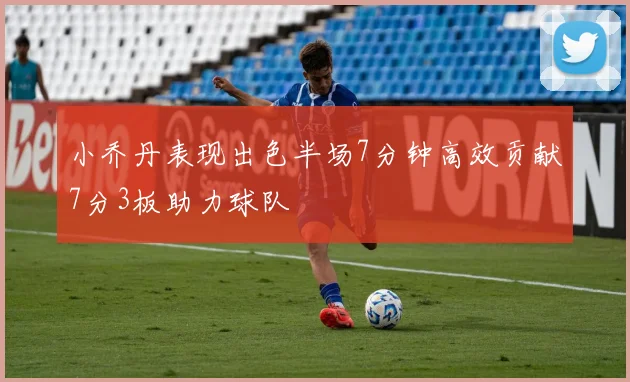 小乔丹表现出色半场7分钟高效贡献7分3板助力球队