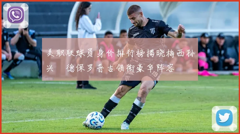 美职联球员身价排行榜揭晓梅西孙兴慜德保罗普吉领衔豪华阵容