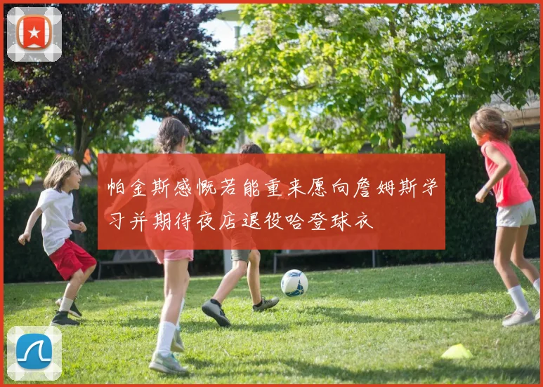 帕金斯感慨若能重来愿向詹姆斯学习并期待夜店退役哈登球衣