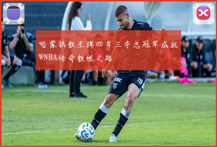 哈蒙执教王牌四年三夺总冠军成就WNBA传奇教练之路