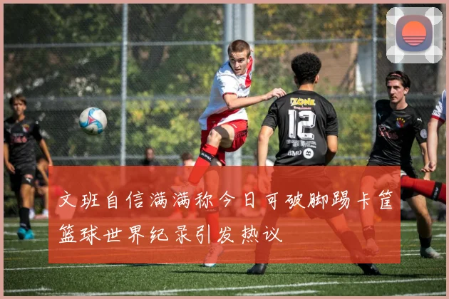 文班自信满满称今日可破脚踢卡筐篮球世界纪录引发热议