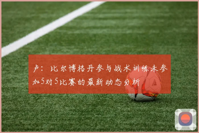 卢：比尔博格丹参与战术训练未参加5对5比赛的最新动态分析