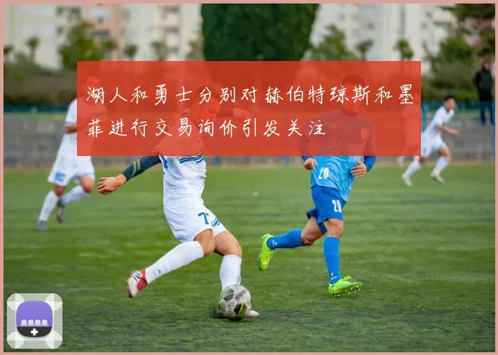 湖人和勇士分别对赫伯特琼斯和墨菲进行交易询价引发关注