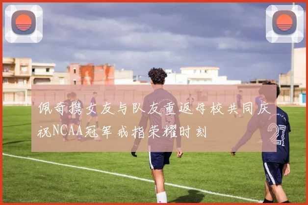 佩奇携女友与队友重返母校共同庆祝NCAA冠军戒指荣耀时刻