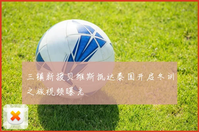 三镇新援贝维斯抵达泰国开启冬训之旅视频曝光