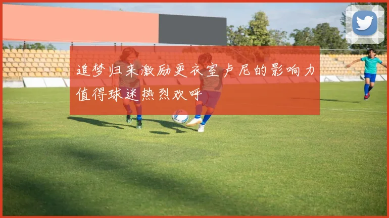 追梦归来激励更衣室卢尼的影响力值得球迷热烈欢呼