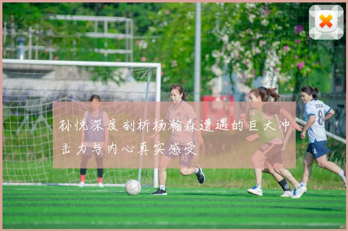 孙悦深度剖析杨瀚森遭遇的巨大冲击力与内心真实感受