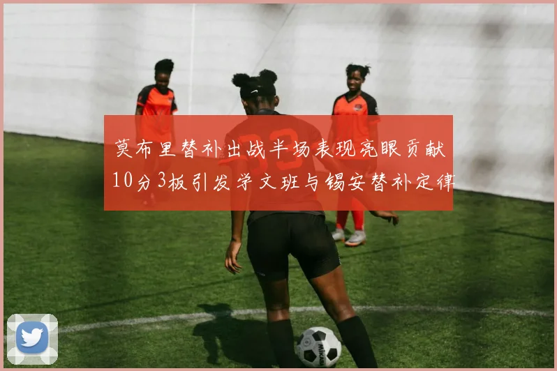 莫布里替补出战半场表现亮眼贡献10分3板引发学文班与锡安替补定律探讨