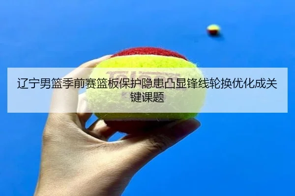 辽宁男篮季前赛篮板保护隐患凸显锋线轮换优化成关键课题 | ManBetX